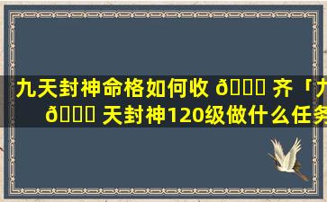 九天封神命格如何收 🐝 齐「九 🍁 天封神120级做什么任务」